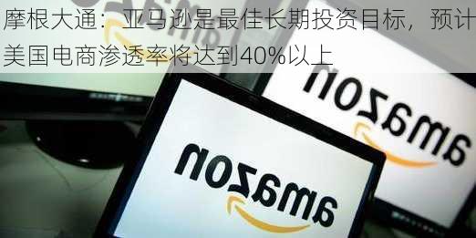 摩根大通：亚马逊是最佳长期投资目标，预计美国电商渗透率将达到40%以上