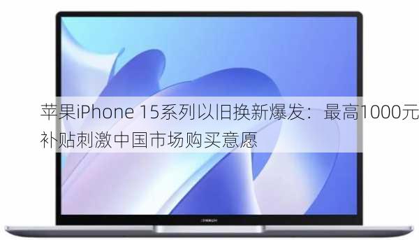 苹果iPhone 15系列以旧换新爆发：最高1000元补贴刺激中国市场购买意愿