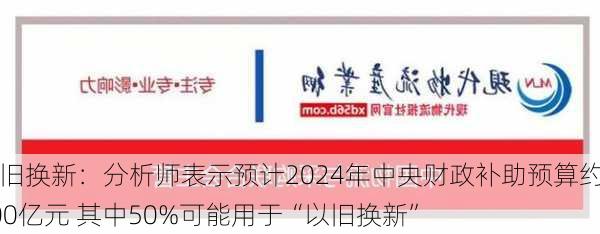 以旧换新：分析师表示预计2024年中央财政补助预算约500亿元 其中50%可能用于“以旧换新”