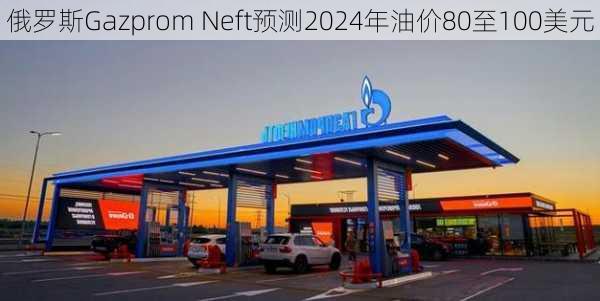 俄罗斯Gazprom Neft预测2024年油价80至100美元