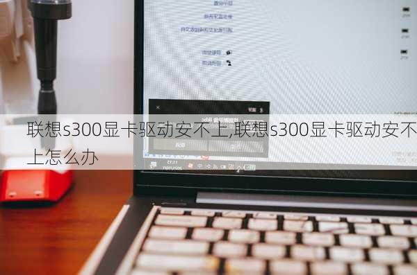 联想s300显卡驱动安不上,联想s300显卡驱动安不上怎么办