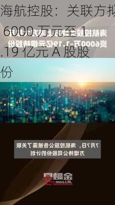 海航控股：关联方拟增持 6000 万元至 1.19 亿元 A 股股份