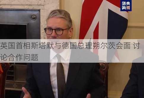 英国首相斯塔默与德国总理朔尔茨会面 讨论合作问题