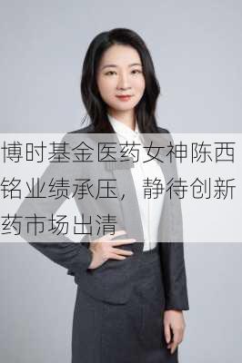 博时基金医药女神陈西铭业绩承压，静待创新药市场出清