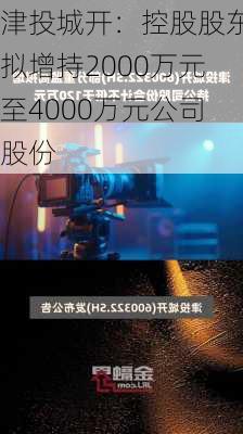 津投城开：控股股东拟增持2000万元至4000万元公司股份