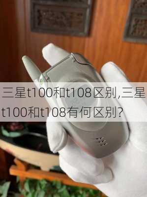 三星t100和t108区别,三星t100和t108有何区别?