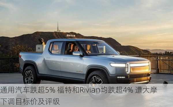 通用汽车跌超5% 福特和Rivian均跌超4% 遭大摩下调目标价及评级