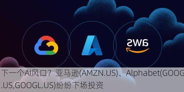 下一个AI风口？亚马逊(AMZN.US)、Alphabet(GOOG.US,GOOGL.US)纷纷下场投资