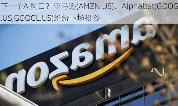 下一个AI风口？亚马逊(AMZN.US)、Alphabet(GOOG.US,GOOGL.US)纷纷下场投资