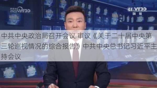 中共中央政治局召开会议 审议《关于二十届中央第三轮巡视情况的综合报告》中共中央总书记习近平主持会议