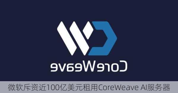 微软斥资近100亿美元租用CoreWeave AI服务器