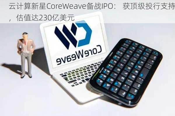 云计算新星CoreWeave备战IPO： 获顶级投行支持，估值达230亿美元