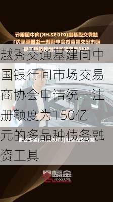 越秀交通基建向中国银行间市场交易商协会申请统一注册额度为150亿元的多品种债务融资工具