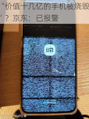 “价值十几亿的手机被烧毁”？京东：已报警